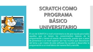 El uso de SCRATCH a nivel universitario es de gran ayuda para todos
aquellos que no tienen los conocimientos básicos de la
programación y tienen el interés de conocerlo, puesto que a pesar
de pertenecer a un nivel superior aún hay muchos que desconocen
del tema y por medio de este software les ayudará a desarrollar la
programación a un nivel básico de manera fácil y sencilla.
 
