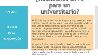 El 80% de los universitarios llegan a sus carreras sin el
mínimo conocimiento, o con una idea superficial de lo
que será su largo camino. En la mayoría de las
carreras computacionales se lleva un cierto nivel o se
aprende sobre programación, aquí demostraremos o
refutaremos la hipótesis de si nos es útil o no esta
herramienta básica para el desarrollo de nuestras
habilidades.
Ya que solo ha sido utilizada a nivel básico, aplicado
con mayor auge en países centro-sudamericanos
trataremos a través de sus herramientas y realizando
ejercicios buscar la manera de orientarlo a un nivel
SCRATCH,
EL INICIO
DE LA
PROGRAMACIÓN
 