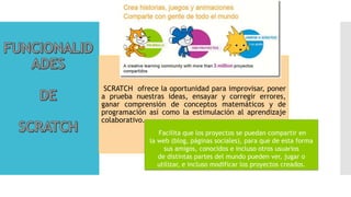SCRATCH ofrece la oportunidad para improvisar, poner
a prueba nuestras ideas, ensayar y corregir errores,
ganar comprensión de conceptos matemáticos y de
programación así como la estimulación al aprendizaje
colaborativo.
Facilita que los proyectos se puedan compartir en
la web (blog, páginas sociales), para que de esta forma
sus amigos, conocidos e incluso otros usuarios
de distintas partes del mundo pueden ver, jugar o
utilizar, e incluso modificar los proyectos creados.
 