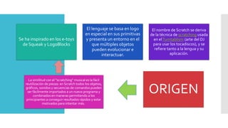 Se ha inspirado en los e-toys
de Squeak y LogoBlocks
El lenguaje se basa en logo
en especial en sus primitivas
y presenta un entorno en el
que múltiples objetos
pueden evolucionar e
interactuar.
El nombre de Scratch se deriva
de la técnica de scratching usada
en elTurntablism (arte del DJ
para usar los tocadiscos), y se
refiere tanto a la lengua y su
aplicación.
La similitud con el “scratching” musical es la fácil
reutilización de piezas: en Scratch todos los objetos,
gráficos, sonidos y secuencias de comandos pueden
ser fácilmente importados a un nuevo programa y
combinados en maneras permitiendo a los
principiantes a conseguir resultados rápidos y estar
motivados para intentar más.
ORIGEN
 