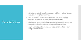 Características
 Este programa está basado en bloques gráficos y la interfaz que
tiene es muy sencilla e intuitiva.
 Tiene un entorno colaborativo mediante el cual se pueden
compartir proyectos, scripts y personajes en la web.
 El trabajo en Scratch se realiza mediante la unión de bloques que
pueden ser eventos, movimientos de gráficos y sonidos.
 Los programas pueden ser ejecutados directamente sobre el
navegador de Internet.
 