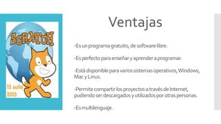 -Esunprogramagratuito,desoftwarelibre.
-Esperfectoparaenseñaryaprenderaprogramar.
-Estádisponibleparavariossistemasoperativos,Windows,
MacyLinux.
-PermitecompartirlosproyectosatravésdeInternet,
pudiendoserdescargadosyutilizadosporotraspersonas.
-Esmultilenguaje.
Ventajas
 
