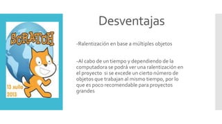 Desventajas
-Ralentización en base a múltiples objetos
-Al cabo de un tiempo y dependiendo de la
computadora se podrá ver una ralentización en
el proyecto si se excede un cierto número de
objetos que trabajan al mismo tiempo, por lo
que es poco recomendable para proyectos
grandes
 