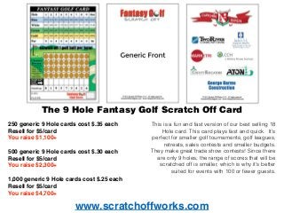 www.scratchoffworks.com
The 9 Hole Fantasy Golf Scratch Off Card
250 generic 9 Hole cards cost $.35 each
Resell for $5/card
You raise $1,100+
500 generic 9 Hole cards cost $.30 each
Resell for $5/card
You raise $2,300+
1,000 generic 9 Hole cards cost $.25 each
Resell for $5/card
You raise $4,700+
This is a fun and fast version of our best selling 18
Hole card. This card plays fast and quick. It's
perfect for smaller golf tournaments, golf leagues,
retreats, sales contests and smaller budgets.
They make great trade show contests! Since there
are only 9 holes, the range of scores that will be
scratched off is smaller, which is why it's better
suited for events with 100 or fewer guests.
 
