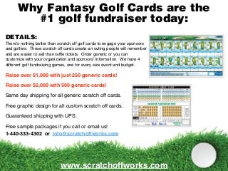 Why Fantasy Golf Cards are the
#1 golf fundraiser today:
www.scratchoffworks.com
DETAILS:
There’s nothing better than scratch off golf cards to engage your sponsors
and golfers. These scratch off cards create an outing people will remember
and are easier to sell than raffle tickets. Order generic or you can
customize with your organization and sponsors’ information. We have 4
different golf fundraising games, one for every size event and budget.
Raise over $1,000 with just 250 generic cards!
Raise over $2,000 with 500 generic cards!
Same day shipping for all generic scratch off cards.
Free graphic design for all custom scratch off cards.
Guaranteed shipping with UPS.
Free sample packages if you call or email us!
1-440-333-4302 or info@scratchoffworks.com
 