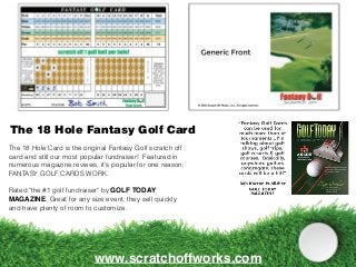 The 18 Hole Fantasy Golf Card
www.scratchoffworks.com
The 18 Hole Card is the original Fantasy Golf scratch off
card and still our most popular fundraiser! Featured in
numerous magazine reviews, it's popular for one reason:
FANTASY GOLF CARDS WORK.
Rated "the #1 golf fundraiser" by GOLF TODAY
MAGAZINE. Great for any size event, they sell quickly
and have plenty of room to customize.
 