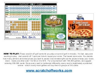 HOW TO PLAY: These scratch off golf cards let you play a round of golf in minutes. It's fast, easy and
exciting to play. Just scratch off 1 spot per hole to reveal your score. The lowest score wins. You decide
how many winners and what prizes you want to award. Use donated gifts as the prizes to keep your costs
down. Cards are often sold 1 for $5 or 3 for $10. For a tournament with 100-200 golfers, we suggest
ordering 250-500 cards. Since every card is numbered differently, every card is legitimately a potential
winner - which is why most golfers will buy them in groups of 3-5 cards.
www.scratchoffworks.com
 