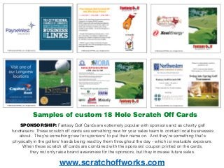 SPONSORSHIP: Fantasy Golf Cards are extremely popular with sponsors and as charity golf
fundraisers. These scratch off cards are something new for your sales team to contact local businesses
about. They’re something new for sponsors' to put their name on. And they’re something that's
physically in the golfers' hands being read by them throughout the day - which is invaluable exposure.
When these scratch off cards are combined with the sponsors' coupon printed on the cards,
they not only raise brand awareness for the sponsors, but they increase future sales.
www.scratchoffworks.com
Samples of custom 18 Hole Scratch Off Cards
 