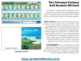 www.scratchoffworks.com
The Fairways Fantasy
Golf Scratch Off Card
You asked for more space for sponsors, so we
gave it to you with the new oversized Fairways
Card. It also gives you a new way to play Fantasy
Golf by scratching off balls on the fairway greens!
HOW TO PLAY: These scratch off golf games let
you play a round of golf in minutes. Scratch 1 spot
on the green per hole to reveal your score. The
lowest score wins. You decide how many winners
and what prizes to award. Use donated gifts as
prizes to keep your costs down. Cards are often
sold 1 for $5 or 3 for $10. For a tournament with
100-200 golfers, we suggest ordering 250-500
cards. Every card is numbered different, every
card is a potential winner - which is why most
golfers will buy them in groups of 3-5 cards.
SPONSORSHIP: If you're looking for new golf
sponsorship ideas, this card is nothing short of
phenomenal. Extremely popular with sponsors,
this card is oversized, so it gives you more space
to ﬁll with logos, coupons, websites, etc.
 