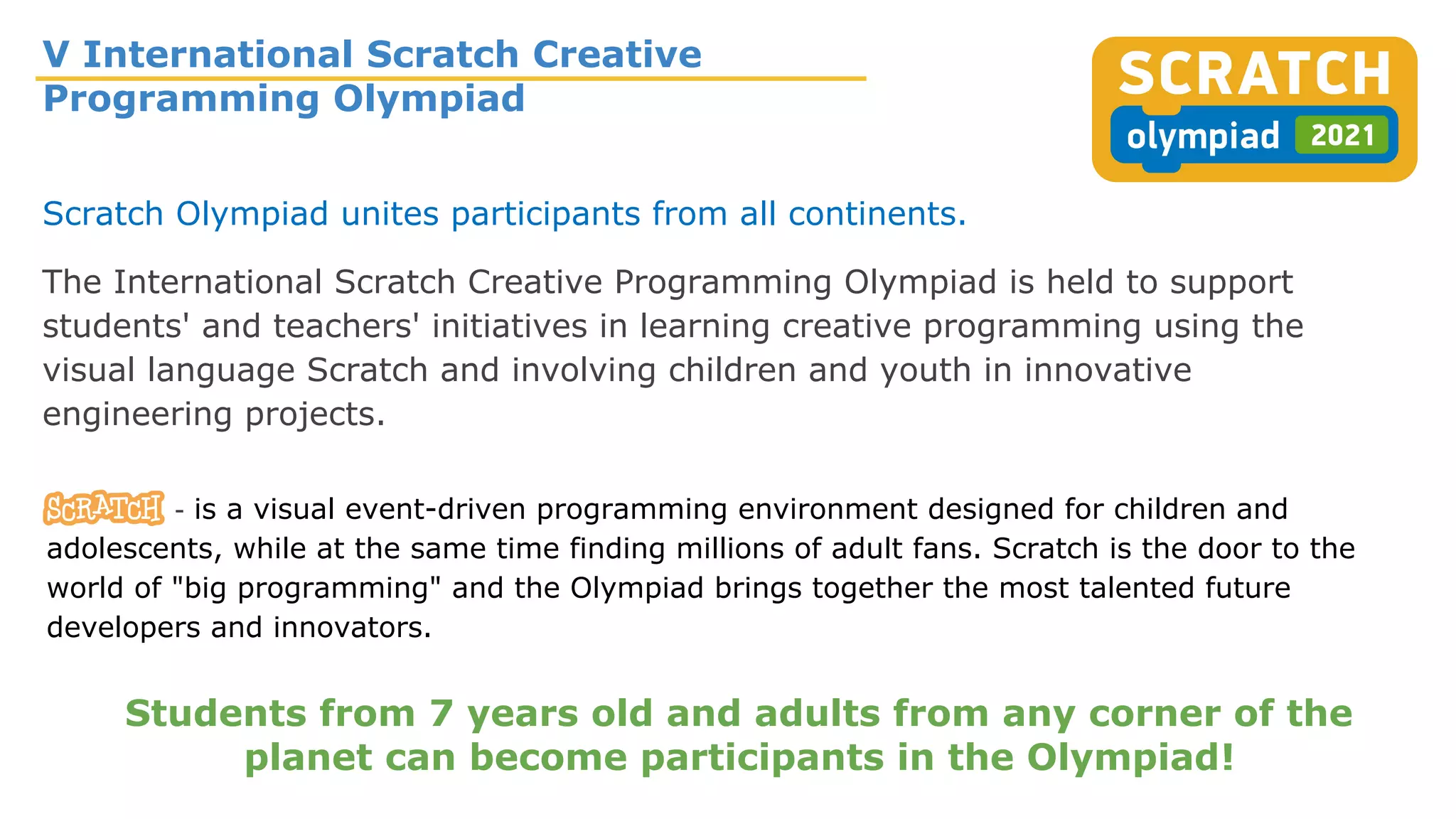 V International Scratch Creative
Programming Olympiad
Scratch Olympiad unites participants from all continents.
The International Scratch Creative Programming Olympiad is held to support
students' and teachers' initiatives in learning creative programming using the
visual language Scratch and involving children and youth in innovative
engineering projects.
- is a visual event-driven programming environment designed for children and
adolescents, while at the same time finding millions of adult fans. Scratch is the door to the
world of "big programming" and the Olympiad brings together the most talented future
developers and innovators.
Students from 7 years old and adults from any corner of the
planet can become participants in the Olympiad!
 