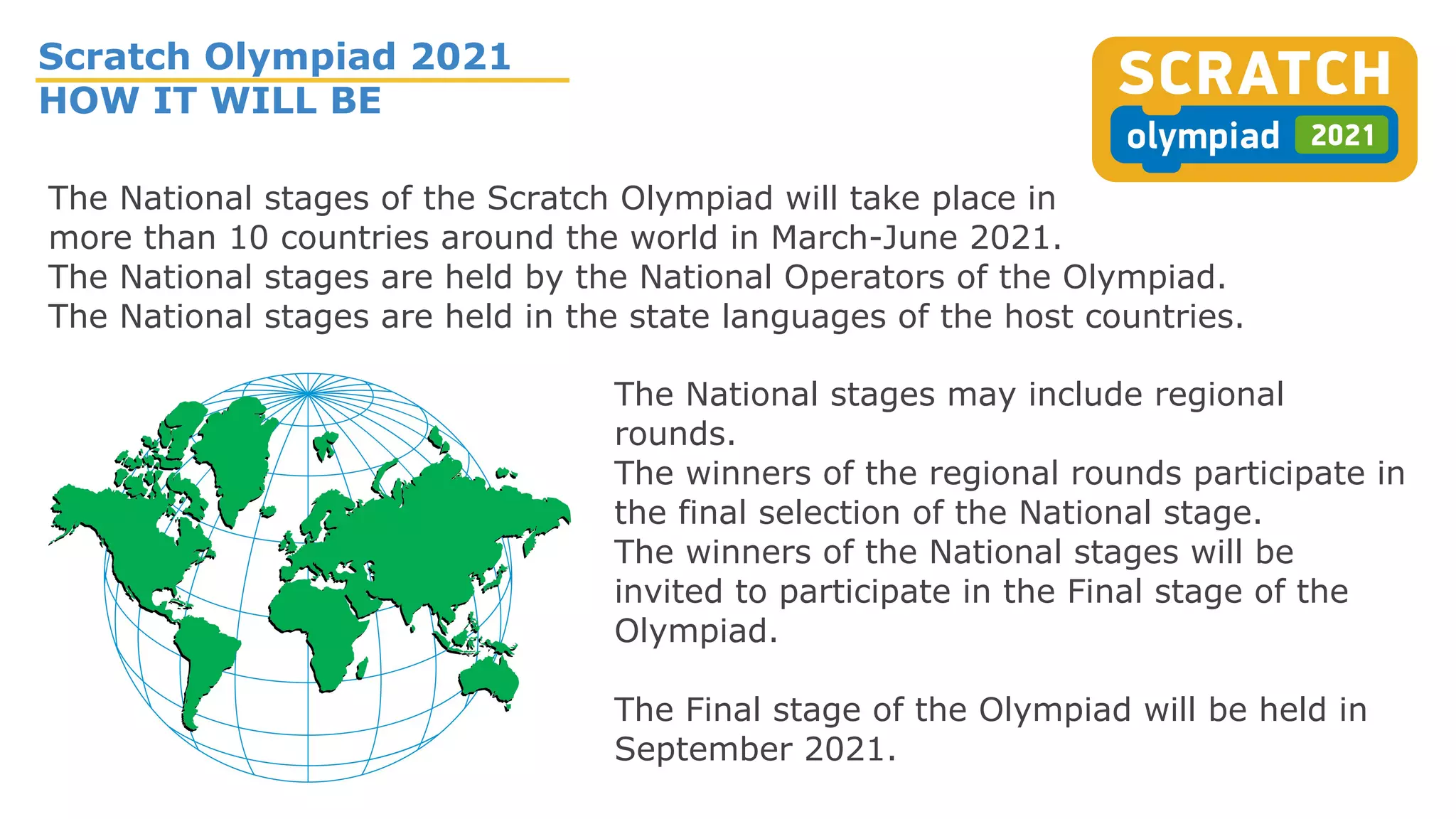 Scratch Olympiad 2021
HOW IT WILL BE
The National stages may include regional
rounds.
The winners of the regional rounds participate in
the final selection of the National stage.
The winners of the National stages will be
invited to participate in the Final stage of the
Olympiad.
The Final stage of the Olympiad will be held in
September 2021.
The National stages of the Scratch Olympiad will take place in
more than 10 countries around the world in March-June 2021.
The National stages are held by the National Operators of the Olympiad.
The National stages are held in the state languages of the host countries.
 