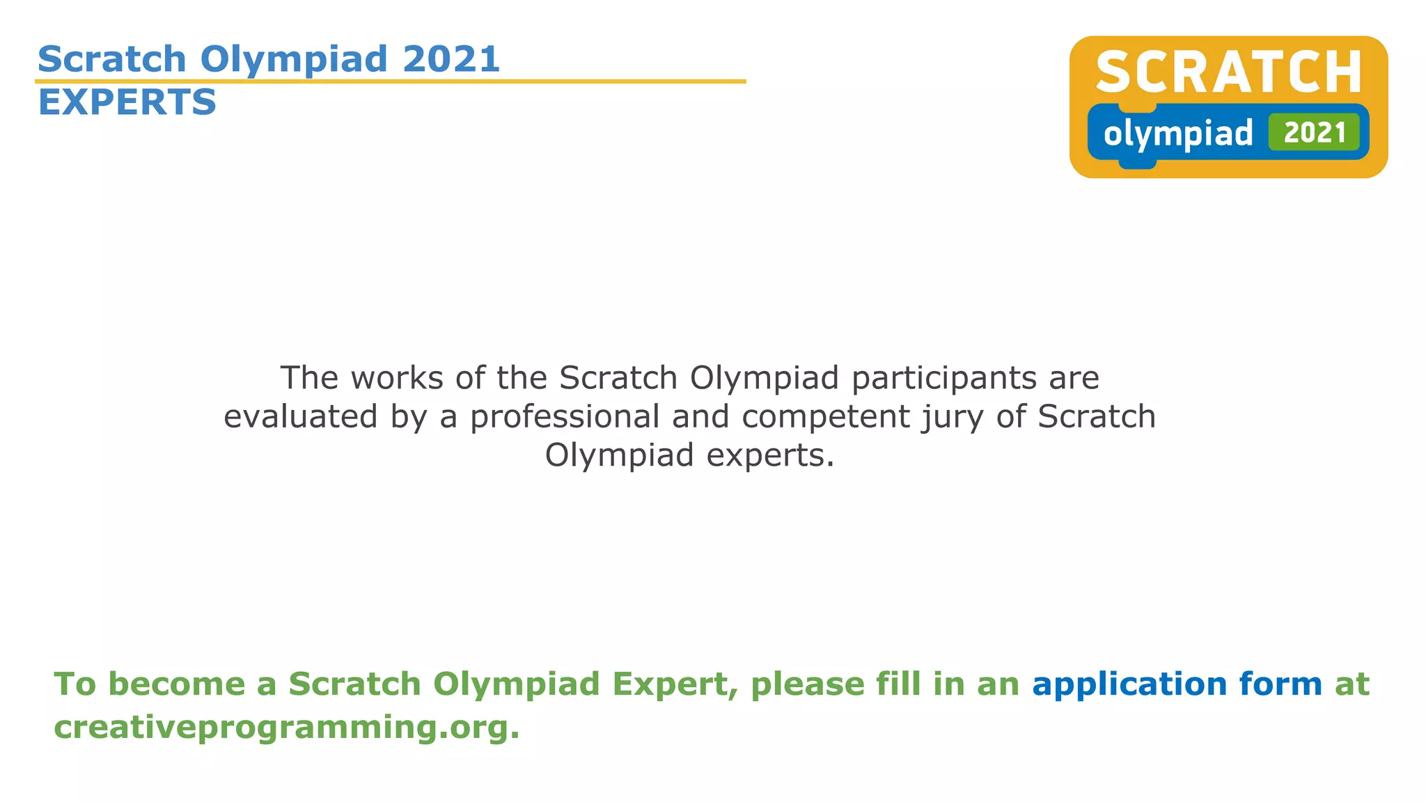 Scratch Olympiad 2021
EXPERTS
The works of the Scratch Olympiad participants are
evaluated by a professional and competent jury of Scratch
Olympiad experts.
To become a Scratch Olympiad Expert, please fill in an application form at
creativeprogramming.org.
 