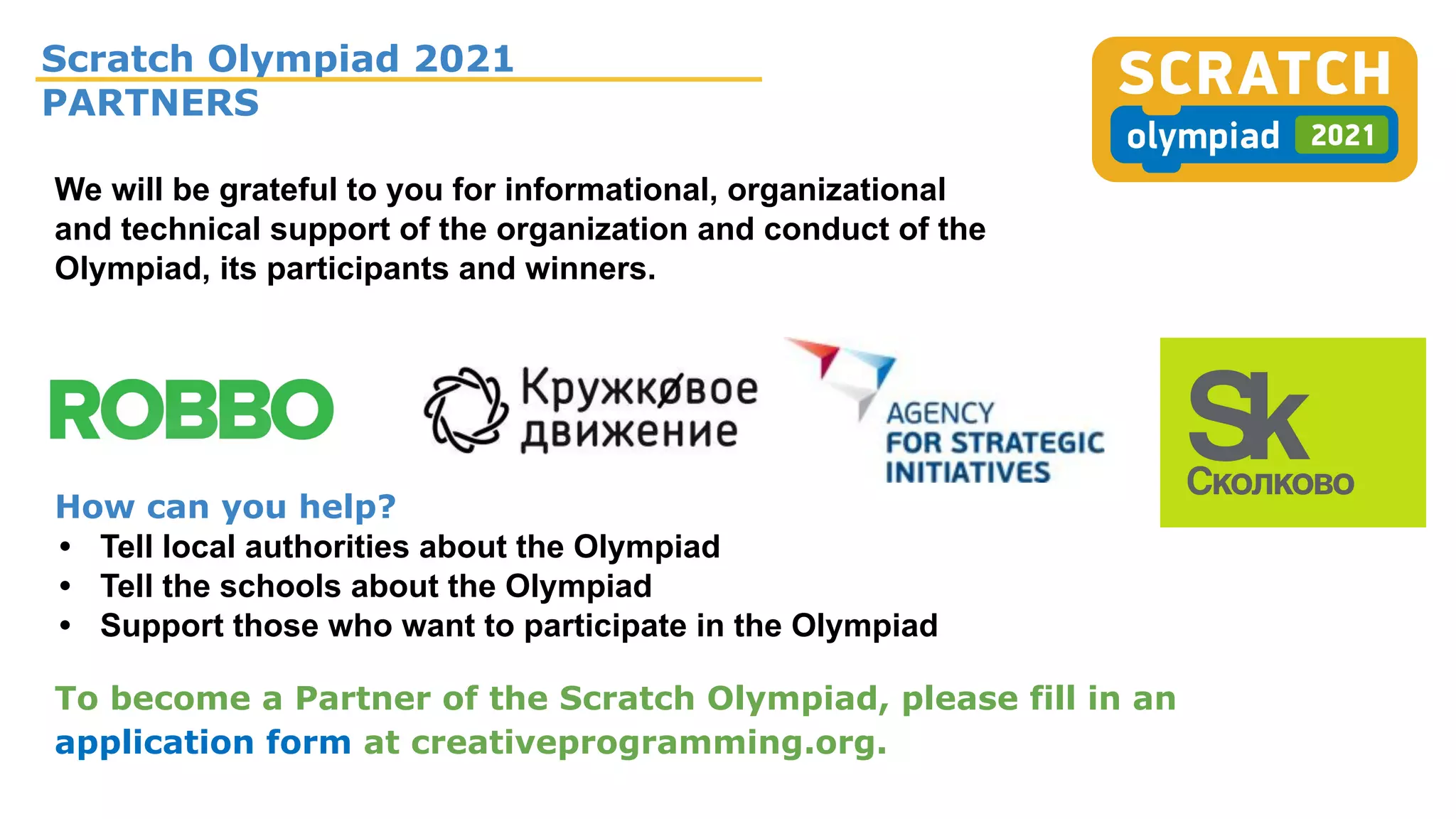 Scratch Olympiad 2021
PARTNERS
To become a Partner of the Scratch Olympiad, please fill in an
application form at creativeprogramming.org.
We will be grateful to you for informational, organizational
and technical support of the organization and conduct of the
Olympiad, its participants and winners.
How can you help?
• Tell local authorities about the Olympiad
• Tell the schools about the Olympiad
• Support those who want to participate in the Olympiad
 