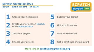 Scratch Olympiad 2021
EIGHT EASY STEPS TO WIN
More info at creativeprogramming.org
1 Choose your nomination
5 Submit your project
2 Create your project on Scratch
or on RobboScratch 6 Get a confirmation
3 Test your project
7 Wait for the results
4 Finalize your project
8 Get a certificate and an award
 