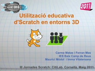 Utilització educativa
d'Scratch en entorns 3D




                           Carme Matas i Ferran Mas
                             IES Baix Camp de Reus
                   Maurici Mòdol i Imma Vilatersana

  III Jornades Scratch: CitiLab. Cornellà, Maig 2011
 