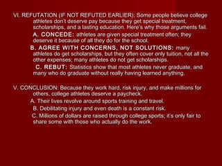 VI. REFUTATION (IF NOT REFUTED EARLIER): Some people believe collegeVI. REFUTATION (IF NOT REFUTED EARLIER): Some people believe college
athletes don’t deserve pay because they get special treatment,athletes don’t deserve pay because they get special treatment,
scholarships, and a lasting education. Here’s why those arguments fail.scholarships, and a lasting education. Here’s why those arguments fail.
A. CONCEDE:A. CONCEDE: athletes are given special treatment often; theyathletes are given special treatment often; they
deserve it because of all they do for the school.deserve it because of all they do for the school.
B. AGREE WITH CONCERNS, NOT SOLUTIONS:B. AGREE WITH CONCERNS, NOT SOLUTIONS: manymany
athletes do get scholarships, but they often cover only tuition, not all theathletes do get scholarships, but they often cover only tuition, not all the
other expenses; many athletes do not get scholarships.other expenses; many athletes do not get scholarships.
C. REBUT:C. REBUT: Statistics show that most athletes never graduate, andStatistics show that most athletes never graduate, and
many who do graduate without really having learned anything.many who do graduate without really having learned anything.
V. CONCLUSION: Because they work hard, risk injury, and make millions forV. CONCLUSION: Because they work hard, risk injury, and make millions for
others, college athletes deserve a paycheck.others, college athletes deserve a paycheck.
A. Their lives revolve around sports training and travel.A. Their lives revolve around sports training and travel.
B. Debilitating injury and even death is a constant risk.B. Debilitating injury and even death is a constant risk.
C. Millions of dollars are raised through college sports; it’s only fair toC. Millions of dollars are raised through college sports; it’s only fair to
share some with those who actually do the work.share some with those who actually do the work.
 
