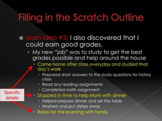 Filling in the Scratch OutlineMain Idea #2:I also discovered that I could earn good grades.My new “job” was to study to get the best grades possible and help around the houseCame home after class everyday and studied that day’s workPrepared short answers to the study questions for history class Read any reading assignmentsCompleted math assignmentStopped in time to help Mom with dinnerHelped prepare dinner and set the tableWashed and put dishes awayRelax for the evening with familySpecific details
