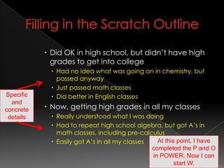 Filling in the Scratch OutlineDid OK in high school, but didn’t have high grades to get into collegeHad no idea what was going on in chemistry, but passed anywayJust passed math classesDid better in English classesNow, getting high grades in all my classesReally understood what I was doingHad to repeat high school algebra, but got A’s in math classes, including pre-calculusEasily got A’s in all my classesSpecific and concrete detailsAt this point, I have completed the P and O in POWER. Now I can start W.