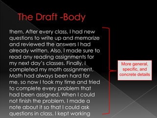 The Draft -Bodythem. After every class, I had new questions to write up and memorize and reviewed the answers I had already written. Also, I made sure to read any reading assignments for my next day’s classes. Finally, I completed my math assignment. Math had always been hard for me, so now I took my time and tried to complete every problem that had been assigned. When I could not finish the problem, I made a note about it so that I could ask questions in class. I kept workingMore general, specific, and concrete details