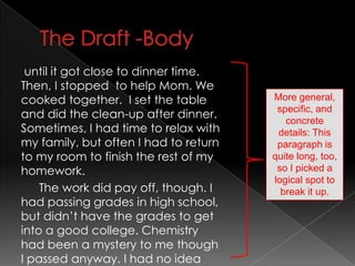 The Draft -Bodyuntil it got close to dinner time. Then, I stopped  to help Mom. We cooked together.  I set the table and did the clean-up after dinner.  Sometimes, I had time to relax with my family, but often I had to return to my room to finish the rest of my homework. 		The work did pay off, though. I had passing grades in high school, but didn’t have the grades to get into a good college. Chemistry had been a mystery to me though I passed anyway. I had no ideaMore general, specific, and concrete details: This paragraph is quite long, too, so I picked a logical spot to break it up.