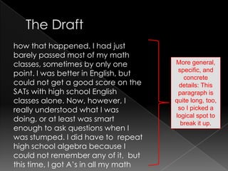 The Drafthow that happened. I had just barely passed most of my math classes, sometimes by only one point. I was better in English, but could not get a good score on the SATs with high school English classes alone. Now, however, I really understood what I was doing, or at least was smart enough to ask questions when I was stumped. I did have to  repeat high school algebra because I could not remember any of it,  but this time, I got A’s in all my mathMore general, specific, and concrete details: This paragraph is quite long, too, so I picked a logical spot to break it up.
