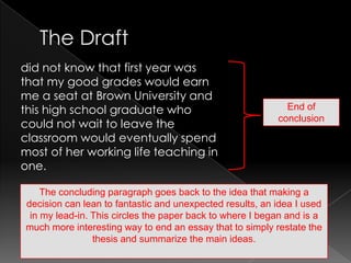 The Draftdid not know that first year was that my good grades would earn me a seat at Brown University and this high school graduate who could not wait to leave the classroom would eventually spend most of her working life teaching in one.End of conclusionThe concluding paragraph goes back to the idea that making a decision can lean to fantastic and unexpected results, an idea I used in my lead-in. This circles the paper back to where I began and is a much more interesting way to end an essay that to simply restate the thesis and summarize the main ideas.