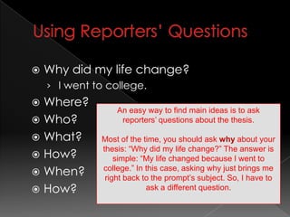 Using Reporters’ Questions	Why did my life change? I went to college.Where?Who?What?How?When?How?An easy way to find main ideas is to ask reporters’ questions about the thesis. Most of the time, you should ask why about your thesis: “Why did my life change?” The answer is simple: “My life changed because I went to college.” In this case, asking why just brings me right back to the prompt’s subject. So, I have to ask a different question. 