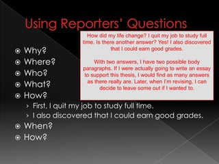 Using Reporters’ QuestionsWhy? Where?Who?What?How? First, I quit my job to study full time.I also discovered that I could earn good grades.When?How?How did my life change? I quit my job to study full time. Is there another answer? Yes! I also discovered that I could earn good grades.With two answers, I have two possible body paragraphs. If I were actually going to write an essay to support this thesis, I would find as many answers as there really are. Later, when I’m revising, I can decide to leave some out if I wanted to. 