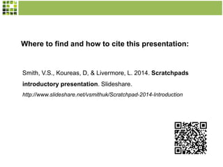 Where to find and how to cite this presentation:

Smith, V.S., Koureas, D, & Livermore, L. 2014. Scratchpads
introductory presentation. Slideshare.
http://www.slideshare.net/vsmithuk/Scratchpad-2014-Introduction

 