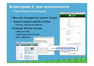 Scratchpads 2: user enhancements
  Project themed scratchpads

 •  New site management system (Aegir)
 •  Support project specific profiles
    •  themes, modules & wokflows
 •  Example themes include
    •  eMonocot sites
    •  GBIF Nodes Portal Toolkit
    •  EOL LifeDesks?
 