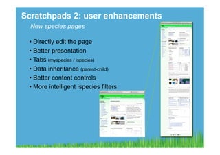 Scratchpads 2: user enhancements
  New species pages

 •  Directly edit the page
 •  Better presentation
 •  Tabs (myspecies / ispecies)
 •  Data inheritance (parent-child)
 •  Better content controls
 •  More intelligent ispecies filters
 