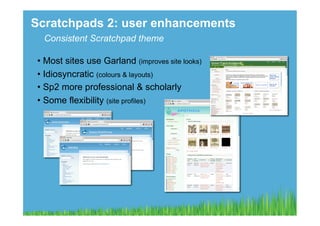 Scratchpads 2: user enhancements
  Consistent Scratchpad theme

 •  Most sites use Garland (improves site looks)
 •  Idiosyncratic (colours & layouts)
 •  Sp2 more professional & scholarly
 •  Some flexibility (site profiles)
 