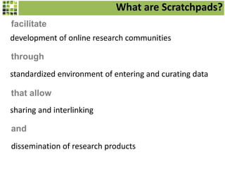 What are Scratchpads?
development of online research communities
facilitate
standardized environment of entering and curating data
through
sharing and interlinking
that allow
dissemination of research products
and
 
