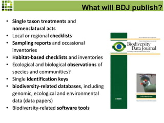 What will BDJ publish?
• Single taxon treatments and
nomenclatural acts
• Local or regional checklists
• Sampling reports and occasional
inventories
• Habitat-based checklists and inventories
• Ecological and biological observations of
species and communities?
• Single identification keys
• biodiversity-related databases, including
genomic, ecological and environmental
data (data papers)
• Biodiversity-related software tools
 