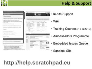Help & Support
• In-site Support
• Wiki
• Training Courses (12 in 2012)
• Ambassadors Programme
• Embedded Issues Queue
• Sandbox Site
http://help.scratchpad.eu
 