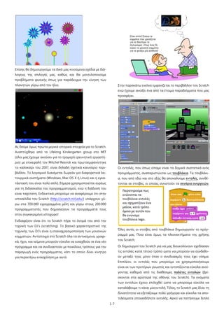 Επίσης θα δημιουργούμε τα δικά μας κινούμενα σχέδια με διάλογους της επιλογής μας, καθώς και θα μοντελοποιούμε
προβλήματα φυσικής όπως για παράδειγμα την κίνηση των
πλανητών γύρω από τον ήλιο.

Στην παρακάτω εικόνα εμφανίζεται το περιβάλλον του Scratch
ενώ έχουμε ανοίξει ένα από τα έτοιμα παραδείγματα που μας
προσφέρει.

Ας δούμε όμως πρώτα μερικά ιστορικά στοιχεία για το Scratch.
Αναπτύχθηκε από το Lifelong Kindergarten group στο MIT
(όλοι μας έχουμε ακούσει για το τρομερό ερευνητικό εργαστήριο) με επικεφαλή τον Mitchel Resnick και πρωτοεμφανίστηκε
το καλοκαίρι του 2007, είναι δηλαδή σχετικά καινούριο περι-

Οι εντολές, που όπως είπαμε είναι τα δομικά συστατικά ενός

βάλλον. Το λογισμικό διανέμεται δωρεάν για διαφορετικά λει-

προγράμματος, αναπαριστώνται ως τουβλάκια. Τα τουβλάκι-

τουργικά συστήματα (Windows, Mac OS X ή Linux) και η εγκα-

α, που από εδώ και στο εξής θα αποκαλούμε εντολές, συνθέ-

τάστασή του είναι πολύ απλή. Σήμερα χρησιμοποιείται ευρέως

τονται σε στοίβες, οι οποίες συνιστούν τα σενάρια ενεργειών,

για τη διδασκαλία του προγραμματισμού, ενώ η διάδοσή του
είναι ταχύτατη. Ενδεικτικά μπορούμε να αναφέρουμε ότι στην
ιστοσελίδα του Scratch (http://scratch.mit.edu/) υπάρχουν γύρω στα 700.000 εγγεγραμμένα μέλη και γύρω στους 200.000
προγραμματιστές που δημοσιεύουν τα προγράμματά τους
στον συγκεκριμένο ιστοχώρο!
Ενδιαφέρον είναι ότι το Scratch πήρε το όνομά του από την
τεχνική των DJ's (scratching). Το βασικό χαρακτηριστικό της

Όλες αυτές οι στοίβες από τουβλάκια δημιουργούν το πρόγ-

τεχνικής των DJ's είναι η επαναχρησιμοποίηση των μουσικών

ραμμά μας. Ποια είναι όμως τα πλεονεκτήματα της χρήσης

κομματιών. Αντίστοιχα στο Scratch όλα τα αντικείμενα, γραφι-

του Scratch;

κά, ήχοι, και κείμενα μπορούν εύκολα να εισαχθούν σε ένα νέο
πρόγραμμα και να συνδυαστούν με ποικίλους τρόπους για την

Οι δημιουργοί του Scratch για να μας διευκολύνουν σχεδίασαν

παραγωγή ενός προγράμματος, κάτι το οποίο δίνει κίνητρο

τις εντολές κατά τέτοιο τρόπο ώστε να μπορούν να συνδεθο-

για περαιτέρω ενασχόληση με αυτό.

ύν μεταξύ τους μόνο όταν ο συνδυασμός τους έχει νόημα.
Επιπλέον, οι εντολές που μπορούμε να χρησιμοποιήσουμε
είναι εκ των προτέρων γνωστές και εντοπίζονται εύκολα ανοίγοντας καθεμιά από τις διαθέσιμες παλέτες εντολών (βρίσκονται στα αριστερά της οθόνης του Scratch). Τα ονόματα
των εντολών έχουν επιλεχθεί ώστε να μπορούμε εύκολα να
καταλάβουμε τι κάνει μία εντολή. Τέλος, το Scratch μας δίνει τη
δυνατότητα να εξετάζουμε πολύ γρήγορα και εύκολα τα αποτελέσματα οποιασδήποτε εντολής. Αρκεί να πατήσουμε διπλό
1-7

 