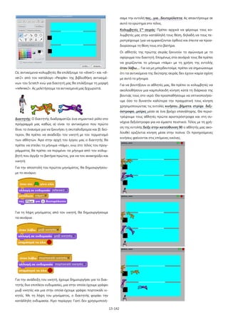 σαμε την εντολή πες…για…δευτερόλεπτα; Ας απαντήσουμε σε
αυτό το ερώτημα στο τέλος.
Κολυμβητές 1ης σειράς: Πρέπει αρχικά να φέρουμε τους κολυμβητές μας στην κατάλληλή τους θέση, δηλαδή να τους περιστρέψουμε (για να εμφανίζονται όρθιοι) και έπειτα να προσδιορίσουμε τη θέση τους στο βατήρα.
Οι αθλητές της πρώτης σειράς ξεκινούν το αγώνισμα με το
σφύριγμα του διαιτητή. Επομένως στα σενάριά τους θα πρέπει
να χειρίζονται το μήνυμα «πάμε» με τη χρήση της εντολής
όταν λάβω…. Για να μη μπερδευτούμε, πρέπει να σημειώσουμε
Ως αντικείμενα-κολυμβητές θα επιλέξουμε τα «diver1» και «di-

ότι τα αντικείμενα της δεύτερης σειράς δεν έχουν καμία σχέση

ver2» από τον κατάλογο «People» της βιβλιοθήκη αντικειμέ-

με αυτό το μήνυμα.

νων του Scratch ενώ για διαιτητή μας θα επιλέξουμε τη μορφή

Για να βουτήξουν οι αθλητές μας, θα πρέπει οι κολυμβητές να

«referee2». Ας μελετήσουμε τα αντικείμενά μας ξεχωριστά.

ακολουθήσουν μια καμπυλοειδή κίνηση κατά τη διάρκεια της
βουτιάς τους στο νερό. Θα προσπαθήσουμε να οπτικοποιήσουμε όσο το δυνατόν καλύτερα την πραγματική τους κίνηση
χρησιμοποιώντας τις εντολές κινήσου...βήματα, στρίψε δεξιόστροφα...μοίρες μέσα σε ένα βρόχο επανάληψης. Θα περιστρέψουμε τους αθλητές πρώτα αριστερόστροφα και στη συ-

Διαιτητής: Ο διαιτητής διαδραματίζει ένα σημαντικό ρόλο στο

νέχεια δεξιόστροφα για να είμαστε πειστικοί. Τέλος με τη χρή-

πρόγραμμά μας καθώς α) είναι το αντικείμενο που πρώτο

ση της εντολής δείξε στην κατεύθυνση 90 ο αθλητής μας ακο-

δίνει το έναυσμα για να ξεκινήσει η σκυταλοδρομία και β) δεύ-

λουθεί οριζόντια κίνηση μέσα στην πισίνα. Οι προηγούμενες

τερον, θα πρέπει να αναδείξει τον νικητή με τον τερματισμό

κινήσεις φαίνονται στις επόμενες εικόνες.

των αθλητών. Άρα στην αρχή του έργου μας ο διαιτητής θα
πρέπει να στείλει το μήνυμα «πάμε», ενώ στο τέλος του προγράμματος θα πρέπει να περιμένει τα μήνυμα από τον κολυμβητή που άγγιξε το βατήρα πρώτος, για να τον ανακηρύξει και
νικητή:
Για την αποστολή του πρώτου μηνύματος, θα δημιουργήσουμε το σενάριο:

Για τη λήψη μηνύματος από τον νικητή, θα δημιουργήσουμε
τα σενάρια:

Για την ανάδειξη του νικητή, έχουμε δημιουργήσει για το διαιτητής δυο επιπλέον ενδυμασίες, μια στην οποία έχουμε γράψει
μωβ νικητές και μια στην οποία έχουμε γράψει πορτοκαλί νικητές. Με τη λήψη του μηνύματος, ο διαιτητής φοράει την
κατάλληλη ενδυμασία. Λίγο περίεργο; Γιατί δεν χρησιμοποιή13-142

 