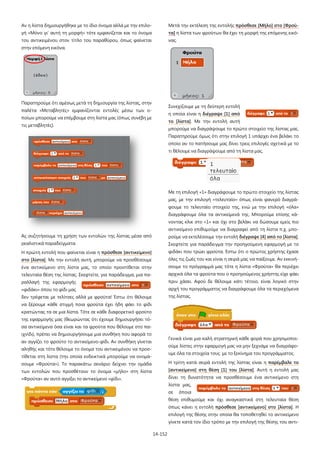Αν η λίστα δημιουργήθηκε με το ίδιο όνομα αλλά με την επιλο-

Μετά την εκτέλεση της εντολής πρόσθεσε [Μήλο] στο [Φρού-

γή «Μόνο γι' αυτή τη μορφή» τότε εμφανίζεται και το όνομα

τα] η λίστα των φρούτων θα έχει τη μορφή της επόμενης εικό-

του αντικειμένου στον τίτλο του παραθύρου, όπως φαίνεται

νας.

στην επόμενη εικόνα.

Παρατηρούμε ότι αμέσως μετά τη δημιουργία της λίστας, στην

Συνεχίζουμε με τη δεύτερη εντολή

παλέτα «Μεταβλητές» εμφανίζονται εντολές μέσω των ο-

η οποία είναι η διέγραψε [1] από

ποίων μπορούμε να επέμβουμε στη λίστα μας (όπως συνέβη με

το [λίστα]. Με την εντολή αυτή

τις μεταβλητές).

μπορούμε να διαγράψουμε το πρώτο στοιχείο της λίστας μας.
Παρατηρούμε όμως ότι στην επιλογή 1 υπάρχει ένα βελάκι το
οποίο αν το πατήσουμε μας δίνει τρεις επιλογές σχετικά με το
τι θέλουμε να διαγράψουμε από τη λίστα μας.

Με τη επιλογή «1» διαγράφουμε το πρώτο στοιχείο της λίστας
μας, με την επιλογή «τελευταίο» όπως είναι φανερό διαγράφουμε το τελευταίο στοιχείο της, ενώ με την επιλογή «όλα»
διαγράφουμε όλα τα αντικείμενά της. Μπορούμε επίσης κάνοντας κλικ στο «1» και όχι στο βελάκι να δώσουμε εμείς πιο
αντικείμενο επιθυμούμε να διαγραφεί από τη λίστα π.χ. μποΑς συζητήσουμε τη χρήση των εντολών της λίστας μέσα από

ρούμε να εκτελέσουμε την εντολή διέγραψε [4] από το [λίστα].

ρεαλιστικά παραδείγματα.

Σκεφτείτε για παράδειγμα την προηγούμενη εφαρμογή με το

Η πρώτη εντολή που φαίνεται είναι η πρόσθεσε [αντικείμενο]

φιδάκι που τρώει φρούτα. Έστω ότι ο πρώτος χρήστης έχασε

στο [λίστα]. Με την εντολή αυτή, μπορούμε να προσθέσουμε

όλες τις ζωές του και είναι η σειρά μας να παίξουμε. Αν εκκινή-

ένα αντικείμενο στη λίστα μας, το οποίο προστίθεται στην

σουμε το πρόγραμμά μας τότε η λίστα «Φρούτα» θα περιέχει

τελευταία θέση της λίστας. Σκεφτείτε, για παράδειγμα, μια πα-

αρχικά όλα τα φρούτα που ο προηγούμενος χρήστης είχε φάει

ραλλαγή της εφαρμογής

πριν χάσει. Αφού δε θέλουμε κάτι τέτοιο, είναι λογικό στην

«φιδάκι» όπου το φίδι μας

αρχή του προγράμματος να διαγράφουμε όλα τα περιεχόμενα

δεν τρέφεται με τελίτσες αλλά με φρούτα! Έστω ότι θέλουμε

της λίστας.

να ξέρουμε κάθε στιγμή ποια φρούτα έχει ήδη φάει το φίδι
κρατώντας τα σε μια λίστα. Τότε σε κάθε διαφορετικό φρούτο
της εφαρμογής μας (θεωρώντας ότι έχουμε δημιουργήσει τόσα αντικείμενα όσα είναι και τα φρούτα που θέλουμε στο παιχνίδι), πρέπει να δημιουργήσουμε μια συνθήκη που αφορά το

Γενικά είναι μια καλή στρατηγική κάθε φορά που χρησιμοποι-

αν αγγίζει το φρούτο το αντικείμενο-φίδι. Αν συνθήκη γίνεται

ούμε λίστες στην εφαρμογή μας να μην ξεχνάμε να διαγράφο-

αληθής και τότε θέλουμε το όνομα του αντικειμένου να προσ-

υμε όλα τα στοιχεία τους με το ξεκίνημα του προγράμματος.

τίθεται στη λίστα (την οποία ενδεικτικά μπορούμε να ονομάσουμε «Φρούτα»). Το παρακάτω σενάριο δείχνει την ομάδα

Η τρίτη κατά σειρά εντολή της λίστας είναι η παρέμβαλε το

των εντολών που προσθέτουν το όνομα «μήλο» στη λίστα

[αντικείμενο] στη θέση [1] του [λίστα]. Αυτή η εντολή μας

«Φρούτα» αν αυτό αγγίξει το αντικείμενο «φίδι».

δίνει τη δυνατότητα να προσθέσουμε ένα αντικείμενο στη
λίστα μας,
σε

όποια

θέση επιθυμούμε και όχι αναγκαστικά στη τελευταία θέση
όπως κάνει η εντολή πρόσθεσε [αντικείμενο] στο [λίστα]. Η
επιλογή της θέσης στην οποία θα τοποθετηθεί το αντικείμενο
γίνετε κατά τον ίδιο τρόπο με την επιλογή της θέσης του αντι14-152

 
