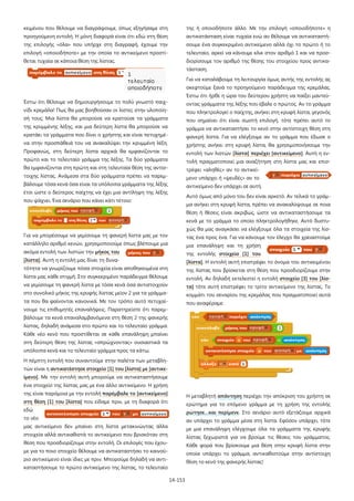 κειμένου που θέλουμε να διαγράψουμε, όπως εξηγήσαμε στη

της ή οποιοδήποτε άλλο. Με την επιλογή «οποιοδήποτε» η

προηγούμενη εντολή. Η μόνη διαφορά είναι ότι εδώ στη θέση

αντικατάσταση είναι τυχαία ενώ αν θέλουμε να αντικαταστή-

της επιλογής «όλα» που υπήρχε στη διαγραφή, έχουμε την

σουμε ένα συγκεκριμένο αντικείμενο αλλά όχι το πρώτο ή το

επιλογή «οποιοδήποτε» με την οποία το αντικείμενο προστί-

τελευταίο, αρκεί να κάνουμε κλικ στον αριθμό 1 και να προσ-

θεται τυχαία σε κάποια θέση της λίστας.

διορίσουμε τον αριθμό της θέσης του στοιχείου προς αντικατάσταση.
Για να καταλάβουμε τη λειτουργία όμως αυτής της εντολής ας
σκεφτούμε ξανά το προηγούμενο παράδειγμα της κρεμάλας.
Έστω ότι ήρθε η ώρα του δεύτερου χρήστη να παίξει μαντεύ-

Έστω ότι θέλουμε να δημιουργήσουμε το πολύ γνωστό παιχ-

οντας γράμματα της λέξης που έβαλε ο πρώτος. Αν το γράμμα

νίδι κρεμάλα! Πως θα μας βοηθούσαν οι λίστες στην υλοποίη-

που πληκτρολογεί ο παίχτης, ανήκει στη κρυφή λίστα, γεγονός

σή τους; Μια λίστα θα μπορούσε να κρατούσε τα γράμματα

που σημαίνει ότι είναι σωστή επιλογή, τότε πρέπει αυτό το

της κρυμμένης λέξης, και μια δεύτερη λίστα θα μπορούσε να

γράμμα να αντικαταστήσει το κενό στην αντίστοιχη θέση στη

κρατάει τα γράμματα που δίνει ο χρήστης και είναι πετυχημέ-

φανερή λίστα. Για να ελέγξουμε αν το γράμμα που έδωσε ο

να στην προσπάθειά του να ανακαλύψει την κρυμμένη λέξη.

χρήστης ανήκει στη κρυφή λίστα, θα χρησιμοποιήσουμε την

Προφανώς, στη δεύτερη λίστα αρχικά θα εμφανίζονται το

εντολή των λιστών [λίστα] περιέχει [αντικείμενο]. Αυτή η εν-

πρώτο και το τελευταίο γράμμα της λέξης. Τα δύο γράμματα

τολή πραγματοποιεί μια αναζήτηση στη λίστα μας και επισ-

θα εμφανίζονται στη πρώτη και στη τελευταία θέση της αντίσ-

τρέφει «αληθές» αν το αντικεί-

τοιχης λίστας. Ανάμεσα στα δύο γράμματα πρέπει να παρεμ-

μενο υπάρχει ή «ψευδές» αν το

βάλουμε τόσα κενά όσα είναι τα υπόλοιπα γράμματα της λέξης

αντικείμενο δεν υπάρχει σε αυτή.

έτσι ώστε ο δεύτερος παίχτης να έχει μια αντίληψη της λέξης

Αυτό όμως από μόνο του δεν είναι αρκετό. Αν τελικά το γράμ-

που ψάχνει. Ένα σενάριο που κάνει κάτι τέτοιο:

μα ανήκει στη κρυφή λίστα, πρέπει να ανακαλύψουμε σε ποια
θέση ή θέσεις είναι ακριβώς, ώστε να αντικαταστήσουμε τα
κενά με το γράμμα το οποίο πληκτρολογήθηκε. Αυτό δυστυχώς θα μας αναγκάσει να ελέγξουμε όλα τα στοιχεία της λίσ-

Για να μπορέσουμε να γεμίσουμε τη φανερή λίστα μας με τον

τας ένα προς ένα. Για να κάνουμε τον έλεγχο θα χρειαστούμε

κατάλληλο αριθμό κενών, χρησιμοποιούμε όπως βλέπουμε μια

μια επανάληψη και τη χρήση

ακόμα εντολή των λιστών την μήκος του

της εντολής στοιχείο [1] του

[λίστα]. Αυτή η εντολή μας δίνει τη δυνα-

[λίστα]. Η εντολή αυτή επιστρέφει το όνομα του αντικειμένου

τότητα να γνωρίζουμε πόσα στοιχεία είναι αποθηκευμένα στη

της λίστας που βρίσκεται στη θέση που προσδιορίζουμε στην

λίστα μας κάθε στιγμή. Στο συγκεκριμένο παράδειγμα θέλουμε

εντολή. Αν δηλαδή εκτελεστεί η εντολή στοιχείο [3] του [λίσ-

να γεμίσουμε τη φανερή λίστα με τόσα κενά όσα αντιστοιχούν

τα] τότε αυτή επιστρέφει το τρίτο αντικείμενο της λίστας. Το

στο συνολικό μήκος της κρυφής λίστας μείον 2 για τα γράμμα-

κομμάτι του σεναρίου της κρεμάλας που πραγματοποιεί αυτά

τα που θα φαίνονται κανονικά. Με τον τρόπο αυτό πετυχαί-

που αναφέραμε:

νουμε τις επιθυμητές επαναλήψεις. Παρατηρείστε ότι παρεμβάλουμε τα κενά επαναλαμβανόμενα στη θέση 2 της φανερής
λίστας, δηλαδή ανάμεσα στο πρώτο και το τελευταίο γράμμα.
Κάθε νέο κενό που προστίθεται σε κάθε επανάληψη μπαίνει
στη δεύτερη θέση της λίστας «σπρώχνοντας» ουσιαστικά τα
υπόλοιπα κενά και το τελευταίο γράμμα προς τα κάτω.
Η πέμπτη εντολή που συναντούμε στην παλέτα των μεταβλητών είναι η αντικατέστησε στοιχείο [1] του [λίστα] με [αντικείμενο]. Με την εντολή αυτή μπορούμε να αντικαταστήσουμε
ένα στοιχείο της λίστας μας με ένα άλλο αντικείμενο. Η χρήση
της είναι παρόμοια με την εντολή παρέμβαλε το [αντικείμενο]

Η μεταβλητή απάντηση περιέχει την απόκριση του χρήστη σε

στη θέση [1] του [λίστα] που είδαμε πριν, με τη διαφορά ότι

ερώτημα για το επόμενο γράμμα με τη χρήση της εντολής

εδώ

ρώτησε…και περίμενε. Στο σενάριο αυτό εξετάζουμε αρχικά

το νέο

αν υπάρχει το γράμμα μέσα στη λίστα. Εφόσον υπάρχει, τότε

μας αντικείμενο δεν μπαίνει στη λίστα μετακινώντας άλλα

με μια επανάληψη ελέγχουμε όλα τα γράμματα της κρυφής

στοιχεία αλλά αντικαθιστά το αντικείμενο που βρισκόταν στη

λίστας ξεχωριστά για να βρούμε τις θέσεις του γράμματος.

θέση που προσδιορίζουμε στην εντολή. Οι επιλογές που έχου-

Κάθε φορά που βρίσκουμε μια θέση στην κρυφή λίστα στην

με για το ποιο στοιχείο θέλουμε να αντικαταστήσει το καινού-

οποία υπάρχει το γράμμα, αντικαθιστούμε στην αντίστοιχη

ριο αντικείμενο είναι ίδιες με πριν. Μπορούμε δηλαδή να αντι-

θέση το κενό της φανερής λίστας!

καταστήσουμε το πρώτο αντικείμενο της λίστας, το τελευταίο
14-153

 