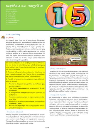 Κεφάλαιο 15: Παιχνίδια
.....................................
Σε αυτό το κεφάλαιο:
15.1 Super Pong
15.1 Ναρκοπέδιο!
15.3 Σκοποβολή
15.4 Ο καρχαρίας
15.5 Παραλλαγή Pacman
15.6 Καροτοκυνηγός
.....................................

15.1 Super Pong
[15_π01.sb]
Στο παιχνίδι Super Pong που θα αναπτύξουμε, δύο μπάλες
κινούνται ακατάπαυστα, αναπηδούν στα όρια της οθόνης του
Scratch αλλά δεν επιτρέπεται να ακουμπήσουν στο κάτω μέρος της οθόνης. Για ακριβώς αυτό το λόγο, ο χρήστης αναλαμβάνει να αποκρούσει οποιαδήποτε μπάλα πλησιάζει προς
το κάτω μέρος της οθόνης μέσω μιας ρακέτας που κινείται
οριζόντια ανάλογα με τη θέση του δείκτη του ποντικιού. Το
σκορ του χρήστη διαμορφώνεται από τις αποκρούσεις που
κατάφερε να κάνει ενώ αν έστω και μια μπάλα φτάσει στο
κάτω όριο, το παιχνίδι τερματίζεται.
Δεν πρέπει να ξεχνάμε ότι τα προβλήματα στο Scratch λύνονται πιο εύκολα αν αποκτήσουμε μια μεθοδική προσέγγιση
στην ανάλυσή τους. Τα ερωτήματα που έχουμε να απαντήσουμε είναι τα ακόλουθα:

Αντικείμενο 1: Σκηνικό

1) Ποια είναι τα διαφορετικά αντικείμενα που διακρίνουμε και

Το σκηνικό μας δεν θα συμμετάσχει ενεργά στο έργο μας αφού

ποια η γενική περιγραφή τους; Ποιο θα είναι το σκηνικό μας

δεν αλλάζει, ούτε εκτελεί κάποιες γενικές λειτουργίες (αν και

και πως θα συμμετάσχει στην επίλυση του προβλήματος;

θα μπορούσαμε να βάλουμε ένα τραγούδι στο παιχνίδι μας…).
Έχουμε όμως μια απαίτηση από αυτό! Για να διευκολύνουμε τη

2) Για κάθε αντικείμενο του προηγούμενου βήματος (αντικεί-

δημιουργία σεναρίων για τον τερματισμό του παιχνιδιού, θα

μενα και σκηνικό):


δημιουργήσουμε μια κόκκινη περιοχή στο κάτω μέρος του

Χρειάζονται διαφορετικές εμφανίσεις και πολλαπλοί ήχοι

σκηνικού έτσι ώστε όταν οι μπάλες ακουμπούν αυτή τη γραμ-

για το αντικείμενο;


μή, το παιχνίδι να τερματίζεται. Το σκηνικό που φαίνεται στην

Ποιες είναι οι συμπεριφορές του αντικειμένου (τι θα πρέ-

προηγούμενη εικόνα έχει επιλεχθεί από το φάκελο nature της

πει να κάνει);


βιβλιοθήκης υποβάθρων και έχει όνομα lake.

Σε ποια γεγονότα αντιδρά το αντικείμενο; (γεγονότα και
αισθητήρες)

Αντικείμενο 2: Η ρακέτα



Θα σχεδιάσουμε τη ρακέτα στον επεξεργαστή ζωγραφικής
τραβώντας μια μικρή οριζόντια μαύρη γραμμή. Θα τοποθετή-

Χρειάζεται το αντικείμενο να αποθηκεύει πληροφορίες σε

σουμε τη ρακέτα κοντά στο κάτω όριο της οθόνης του Scratch

μεταβλητές ή λίστες;



Χρειάζεται να επικοινωνήσει το συγκεκριμένο αντικείμενο με άλλα;



Θέλουμε ο παίχτης του παιχνιδιού να χειρίζεται τη ρακέτα,

Χρειαζόμαστε τυχαιότητα στη συμπεριφορά του αντικει-

μέσω του δείκτη του ποντικιού του. Επομένως μεταφέροντας

μένου; Σε ποια σημεία;

το ποντίκι προς τα δεξιά, θα πρέπει να μεταφέρεται και η ρακέτα προς τα δεξιά και, συνεπώς, πρέπει να συνδέσουμε την

Αντικείμενα & Σκηνικό

οριζόντια θέση της ρακέτας με την οριζόντια θέση του δείκτη

Από την περιγραφή του προβλήματος, είναι σαφές ότι τα αντι-

του ποντικιού. Μελετήστε το παρακάτω σενάριο:

κείμενά μας θα είναι οι δυο μπάλες που κινούνται αυτόνομα
και η ρακέτα η οποία ελέγχεται από το χρήστη του παιχνιδιού.
Το παιχνίδι μας θα περιλαμβάνει ως σκηνικό ένα τοπίο που θα
δυσκολεύει οπτικά τη διάκριση κάθε μπάλας.
15-166

 