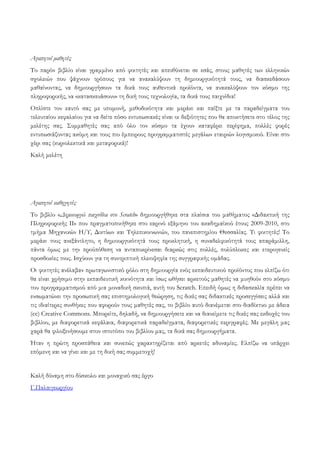 Αγαπητοί μαθητές
Το παρόν βιβλίο είναι γραμμένο από φοιτητές και απευθύνεται σε εσάς, στους μαθητές των ελληνικών
σχολειών που ψάχνουν τρόπους για να ανακαλύψουν τη δημιουργικότητά τους, να διασκεδάσουν
μαθαίνοντας, να δημιουργήσουν τα δικά τους αυθεντικά προϊόντα, να ανακαλύψουν τον κόσμο της
πληροφορικής, να «κατασκευάσουν» τη δική τους τεχνολογία, τα δικά τους παιχνίδια!
Οπλίστε τον εαυτό σας με υπομονή, μεθοδικότητα και μεράκι και παίξτε με τα παραδείγματα του
τελευταίου κεφαλαίου για να δείτε πόσο εντυπωσιακές είναι οι δεξιότητες που θα αποκτήσετε στο τέλος της
μελέτης σας. Συμμαθητές σας από όλο τον κόσμο τα έχουν καταφέρει περίφημα, πολλές φορές
εντυπωσιάζοντας ακόμη και τους πιο έμπειρους προγραμματιστές μεγάλων εταιριών λογισμικού. Είναι στο
χέρι σας (κυριολεκτικά και μεταφορικά)!
Καλή μελέτη

Αγαπητοί καθηγητές
Το βιβλίο «Δημιουργώ παιχνίδια στο Scratch» δημιουργήθηκε στα πλαίσια του μαθήματος «Διδακτική της
Πληροφορικής ΙΙ» που πραγματοποιήθηκε στο εαρινό εξάμηνο του ακαδημαϊκού έτους 2009-2010, στο
τμήμα Μηχανικών Η/Υ, Δικτύων και Τηλεπικοινωνιών, του πανεπιστημίου Θεσσαλίας. Τι φοιτητές! Το
μεράκι τους ανεξάντλητο, η δημιουργικότητά τους προκλητική, η συναδελφικότητά τους απαράμιλλη,
πάντα όμως με την προϋπόθεση να ανταποκρίνεσαι διαρκώς στις πολλές, πολύπλοκες και ετερογενείς
προσδοκίες τους. Ισχύουν για τη συντριπτική πλειοψηφία της συγγραφικής ομάδας.
Οι φοιτητές ανέλαβαν πρωταγωνιστικό ρόλο στη δημιουργία ενός εκπαιδευτικού προϊόντος που ελπίζω ότι
θα είναι χρήσιμο στην εκπαιδευτική κοινότητα και ίσως ωθήσει αρκετούς μαθητές να μυηθούν στο κόσμο
του προγραμματισμού από μια μοναδική σκοπιά, αυτή του Scratch. Επειδή όμως η διδασκαλία πρέπει να
ενσωματώνει την προσωπική σας επιστημολογική θεώρηση, τις δικές σας διδακτικές προσεγγίσεις αλλά και
τις ιδιαίτερες συνθήκες που αφορούν τους μαθητές σας, το βιβλίο αυτό διανέμεται στο διαδίκτυο με άδεια
(cc) Creative Commons. Μπορείτε, δηλαδή, να δημιουργήσετε και να διανείμετε τις δικές σας εκδοχές του
βιβλίου, με διαφορετικά κεφάλαια, διαφορετικά παραδείγματα, διαφορετικές περιγραφές. Με μεγάλη μας
χαρά θα φιλοξενήσουμε στον ιστοτόπο του βιβλίου μας, τα δικά σας δημιουργήματα.
Ήταν η πρώτη προσπάθεια και συνεπώς χαρακτηρίζεται από αρκετές αδυναμίες. Ελπίζω να υπάρχει
επόμενη και να γίνει και με τη δική σας συμμετοχή!
Καλή δύναμη στο δύσκολο και μοναχικό σας έργο
Γ.Παλαιγεωργίου

 