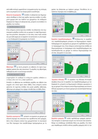 από κάθε επιλογή, εμφανίζεται η ονομασία αυτής της επιλογής

χρήση της βούρτσας με πράσινο χρώμα. Υποτίθεται ότι οι

ώστε να μπορείτε να την αναγνωρίζετε ευκολότερα.

πράσινες περιοχές είναι τα λιβάδια μας.

Βούρτσα ζωγραφικής:

επιλέξτε τη βούρτσα και δημιουρ-

γήστε ελεύθερα το δικό σας σχέδιο, έχοντας επιλέξει το επιθυμητό χρώμα από την παλέτα των χρωμάτων. Αν επιθυμείτε
διαφορετικό πάχος στη βούρτσα σας, μπορείτε να επιλέξετε το
μέγεθος του πινέλου.

Στην επόμενη εικόνα έχοντας επιλέξει την βούρτσα, ένα συγκεκριμένο μέγεθος πινέλου και ως χρώμα το καφέ δημιουργούμε ένα μονοπάτι. Δοκιμάστε το και εσείς, είναι πολύ εύκολο
και μια καλή αρχή για να αρχίσετε να κατανοείτε τις λειτουργίες του Επεξεργαστή Ζωγραφικής του Scratch.

Εργαλείο παραλληλογράμμου:

Επιλέγοντας το εργαλείο

του παραλληλογράμμου μπορείτε να δημιουργήσετε παραλληλόγραμμα είτε γεμισμένα με χρώμα είτε σχεδιάζοντας μόνο
το περίγραμμά τους. Στην επόμενη εικόνα έχοντας επιλέξει να
δημιουργήσουμε το περίγραμμα ενός παραλληλογράμμου και
προσδιορίζοντας ως χρώμα το κόκκινο δημιουργήσαμε ένα
σπιτάκι. Δοκιμάστε το και εσείς.

Σβηστήρα:

με αυτή μπορείτε να σβήσετε ότι έχετε ζωγ-

ραφίσει εφόσον δεν σας ικανοποιεί. Το μέγεθος της σβηστήρας
καθορίζεται από το αντίστοιχο εικονίδιο

(παρατηρήστε ότι ανάλογα το επιλεγμένο εργαλείο, αλλάζουν οι
επιλογές κάτω από την μπάρα εργαλείων)

Εργαλείο έλλειψης

Επιλέξτε τη σβήστρα και κατάλληλο μέγεθος και σβήστε ένα

ακριβώς όπως και το εργαλείο του παραλληλογράμμου με την

κομμάτι στο οποίο έχετε κάνει λάθος. Στην επόμενη εικόνα

διαφορά ότι μπορείτε να δημιουργείτε ελλείψεις γεμισμένες ή

φαίνεται ότι έχοντας επιλέξει ένα μικρό μέγεθος σβήστρας,

όχι με χρώμα. Στην επόμενη εικόνα δημιουργήσαμε μια κίτρινη

σβήνουμε μία γραμμή που είχαμε τοποθετήσει σε λάθος θέση.

έλλειψη γεμισμένη με κίτρινο χρώμα για να αναπαραστήσουμε

: Το εργαλείο της έλλειψης λειτουργεί

τον ήλιο.

Εργαλείο γεμίσματος

: μπορείτε να γεμίσετε με χρώμα μια

κλειστή περιοχή του σκηνικού που οριοθετείται από γραμμές.

Εργαλείο γραμμής

Δείτε στην επόμενη εικόνα πως χρωματίστηκε το εσωτερικό

τας πατημένο το αριστερό κουμπί του ποντικιού όσο προσπα-

: απλά, σχεδιάζουμε γραμμές κρατών-

των δύο περιοχών που οριοθετήσαμε προηγουμένως με τη

θούμε να επιλέξουμε κατάλληλη θέση και μέγεθος. Στο δικό
μας παράδειγμα, επιλέξτε κάποιο μέγεθος γραμμής από το την
4-28

 
