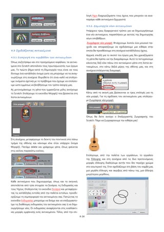 λογή Ήχοι διαχειριζόμαστε τους ήχους που μπορούν να αναπαράγει κάθε αντικείμενο ξεχωριστά.
4.3.2. Δημιουργία νέων αντικειμένων
Υπάρχουν τρεις διαφορετικοί τρόποι για να δημιουργήσουμε
ένα νέο αντικείμενο, παραπλήσιοι με αυτούς της δημιουργίας
νέων υποβάθρων.
Ζωγράφισε νέα μορφή: Φτιάχνουμε λοιπόν ένα μουσικό παιχνίδι και αποφασίζουμε να σχεδιάσουμε μια κιθάρα στην

4.3 Σχεδιάζοντας αντικείμενα

οποία θα προσθέσουμε στη συνέχεια κατάλληλους ήχους.
Αρχικά, επειδή για το σκοπό του έργου μας δεν χρειαζόμαστε

4.3.1 Εισαγωγή στο περιβάλλον των αντικειμένων

τη γάτα θα πρέπει να την διαγράψουμε. Αυτό το πετυχαίνουμε

Όπως συζητήσαμε και στο προηγούμενο κεφάλαιο, τα αντικε-

κάνοντας δεξί κλικ πάνω στο αντικείμενο-γάτα στη λίστα αν-

ίμενα στο Scratch αποτελούν τους πρωταγωνιστές των έργων

τικειμένων, στο κάτω δεξιά μέρος της οθόνης μας, και στη

μας. Το πρώτο βήμα κατά τη δημιουργία τους είναι να τους

συνέχεια επιλέγοντας διαγραφή.

δίνουμε ένα κατάλληλο όνομα ώστε να μπορούμε να τα αναγνωρίζουμε στη συνέχεια. Θυμηθείτε ότι είναι καλό να επιλέγουμε ονόματα σχετικά με το πρόβλημα που έχουμε να επιλύσουμε ώστε εμμέσως να βοηθήσουμε τον τρόπο σκέψης μας.
Ας μετονομάσουμε τη γάτα που εμφανίζεται μόλις ανοίγουμε
το Scratch. Επιλέγουμε το εικονίδιο Μορφή1 που βρίσκεται στη

Κάτω από τη σκηνή μας βρίσκονται οι τρεις επιλογές για τη

λίστα αντικειμένων.

νέα μορφή. Για τη σχεδίαση του αντικειμένου μας επιλέγουμε Ζωγράφισε νέα μορφή.

Όπως θα δείτε ανοίγει ο Επεξεργαστής Ζωγραφικής του
Scratch. Πάμε να ζωγραφίσουμε την κιθάρα μας!

Στη συνέχεια, μεταφέρουμε το δείκτη του ποντικιού στο πάνω
τμήμα της οθόνης και κάνουμε κλικ στον υπάρχον όνομα
Μορφή1. Πατάμε delete και γράφουμε γάτα, όπως φαίνεται
στις εικόνες παρακάτω εικόνες.
Επιλέγουμε, από την παλέτα των εργαλείων, το εργαλείο
της Έλλειψης και στη συνέχεια από τις δυο προτεινόμενες
μορφές έλλειψης διαλέγουμε αυτήν που δεν περιέχει χρώμα
στο εσωτερικό της. Έτσι σχεδιάζουμε στη βάση του καμβά μας
μια μεγάλη έλλειψη, και ακριβώς από πάνω της, μια έλλειψη
μικρότερου μεγέθους.
Κάθε αντικείμενο που δημιουργούμε, όπως και το σκηνικό,
αποτελείται από τρία στοιχεία: τα Σενάρια, τις Ενδυμασίες και
τους Ήχους. Επιλέγοντας το εικονίδιο Σενάρια και μεταφέροντας τις κατάλληλες εντολές από την παλέτα εντολών, προσδιορίζουμε τη συμπεριφορά του αντικειμένου σας. Πατώντας το
εικονίδιο Ενδυμασίες μπορούμε να δούμε και να επεξεργαστούμε τις διαθέσιμες ενδυμασίες του αντικειμένου σας ή να δημιουργήσουμε νέες. Οι ενδυμασίες αναφέρονται στις εναλλακτικές μορφές εμφάνισης ενός αντικειμένου. Τέλος, από την επι4-34

 