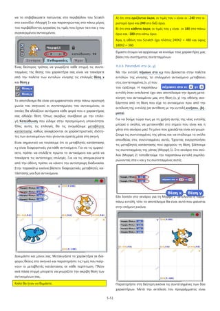 να το επιβεβαιώσετε πατώντας στο περιβάλλον του Scratch

Α) ότι στα οριζόντια άκρα, οι τιμές του x είναι οι -240 στο α-

στο εικονίδιο «Μορφή 1» και παρατηρώντας στο πάνω μέρος

ριστερό όριο και 240 στο δεξί όριο,

του περιβάλλοντος εργασίας τις τιμές που έχουν τα x και y του

Β) ότι στα κάθετα άκρα, οι τιμές του y είναι οι 180 στο πάνω

συγκεκριμένου αντικειμένου.

όριο και -180 στο κάτω όριο.
Άρα, η οθόνη του Scratch έχει πλάτος 240Χ2 = 480 και ύψος
180Χ2 = 360.
Είμαστε έτοιμοι να αρχίσουμε να κινούμε τους χαρακτήρες μας
βάσει του συστήματος συντεταγμένων

Ένας δεύτερος τρόπος να γνωρίζετε κάθε στιγμή τις συντε-

5.2.1 Ραντεβού στο (x, y)

ταγμένες της θέσης του χαρακτήρα σας είναι να τσεκάρετε

Με την εντολή πήγαινε στο x,y που βρίσκεται στην παλέτα

από την παλέτα των εντολών κίνησης τις επιλογές θέση x

εντολών της κίνησης, το επιλεγμένο αντικείμενο μεταβαίνει

και θέση y.

στις συντεταγμένες (x, y) που
του ορίζουμε. Η παραπάνω
εντολή όταν εκτελεστεί έχει σαν αποτέλεσμα την άμεση μετακίνηση του αντικειμένου μας στη θέση (x, y) της οθόνης ανε-

Το αποτέλεσμα θα είναι να εμφανιστούν στην πάνω αριστερή

ξάρτητα από τη θέση που είχε το αντικείμενο πριν από την

γωνία του σκηνικού οι συντεταγμένες του αντικειμένου, οι

εκτέλεση της εντολής (σε αντίθεση με την εντολή κινήσου…βή-

οποίες θα αλλάζουν αυτόματα κάθε φορά που ο χαρακτήρας

ματα).

σας αλλάζει θέση. Όπως ακριβώς συνέβαινε με την επιλο-

Για να δούμε τώρα πως με τη χρήση αυτής της νέας εντολής

γή Κατεύθυνση που είδαμε στην προηγούμενη υποενότητα.

μπορεί ο σκύλος να μετακινηθεί στο σημείο που είναι και η

Όλες αυτές τις επιλογές θα τις ονομάζουμε μεταβλητές

γάτα στο σενάριο μας! Το μόνο που χρειάζεται είναι να γνωρί-

κατάστασης καθώς αναφέρονται σε χαρακτηριστικές ιδιότη-

ζουμε τις συντεταγμένες της γάτας και να στείλουμε το σκύλο

τες των αντικειμένων που γίνονται ορατές μέσα στη σκηνή.

απευθείας στις συντεταγμένες αυτές. Έχοντας ενεργοποιήσει

Είναι σημαντικό να τονίσουμε ότι οι μεταβλητές κατάστασης

τις μεταβλητές κατάστασης που αφορούν τη θέση, βλέπουμε

x,y είναι διαφορετικές για κάθε αντικείμενο. Για να τις εμφανί-

τις συντεταγμένες της γάτας (Μορφή 1). Στο σενάριο του σκύ-

σετε, πρέπει να επιλέξετε πρώτα το αντικείμενο και μετά να

λου (Μορφή 2) τοποθετούμε την παραπάνω εντολή συμπλη-

τσεκάρετε τις αντίστοιχες επιλογές. Για να τις απομακρύνετε

ρώνοντας στα x και y τις συντεταγμένες αυτές.

από την οθόνη, πρέπει να κάνετε την αντίστροφη διαδικασία.
Στην παρακάτω εικόνα βλέπετε διαφορετικές μεταβλητές κατάστασης για δυο αντικείμενα.

Εάν λοιπόν στο σενάριο για τη Μορφή 2 εκτελεστεί η παραπάνω εντολή, τότε το αποτέλεσμα θα είναι αυτό που φαίνεται
στην επόμενη εικόνα.

Δοκιμάστε και μόνοι σας. Μετακινήστε το χαρακτήρα σε διάφορες θέσεις στο σκηνικό και παρατηρήστε τις τιμές που παίρνουν οι μεταβλητές κατάστασης σε κάθε περίπτωση. Πλέον
ανά πάσα στιγμή μπορείτε να γνωρίζετε την ακριβή θέση των
αντικειμένων σας.
Καλό θα ήταν να θυμάστε:

Παρατηρήστε στη δεύτερη εικόνα τις συντεταγμένες των δύο
χαρακτήρων. Μετά την εκτέλεση του προγράμματος είναι
5-51

 