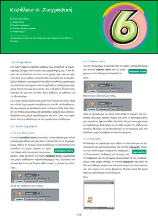 Κεφάλαιο 6: Ζωγραφική
.....................................
Σε αυτό το κεφάλαιο:
6.1 Ζωγραφική
6.2 Απλά ζωγράφισε
6.3 Χρώμα, σκιά και μέγεθος
6.4 Παράδειγμα
.....................................
«Ζωγραφίζω πράγματα που σκέφτομαι, όχι πράγματα που βλέπω!»
(Πικάσο)

6.2.2 Σήκωσε πένα

6.1 Ζωγραφική

Για να "σηκώσουμε το μολύβι από το χαρτί" χρησιμοποιούμε

Στο προηγούμενο κεφάλαιο μάθαμε πως μπορούμε να δημιο-

την εντολή σήκωσε πένα και το μικρό

υργούμε σενάρια που κινούν τους χαρακτήρες μας. Τι θα λέγατε, αν μπορούσατε να πείτε στους χαρακτήρες σας να αφή-

χρωματιστό ορθογώνιο εξαφανίζεται.

νουν ένα ίχνος καθώς κινούνται; Να κινούνται και να ζωγρα-

Πριν...

φίζουν δηλαδή ταυτόχρονα! Φαντάζεστε πολλούς χαρακτήρες
να κινούνται ταυτόχρονα και να σχεδιάζουν πολύχρωμα σχήματα; Το Scratch μας δίνει αυτήν την εκπληκτική δυνατότητα,
παρέχοντάς σχετικές εντολές. Αρκεί βεβαίως να μάθουμε να
Μετά την εκτέλεση της εντολής...

τις αξιοποιούμε…
Οι εντολές αυτές βρίσκονται μέσα στην παλέτα εντολών Πένα
και πολλά δημιουργικά παραδείγματα που θα ακολουθήσουν,
θα σας κάνουν να εκπλαγείτε από τις δυνατότητές τους. Επειδή οι εντολές είναι απλές, θα αναλυθούν αρχικά όλες ακολου-

Γιατί να σηκώσουμε την πένα; Γιατί απλά το κομμάτι της σχε-

θούμενες από μικρά παραδείγματα και στο τέλος του κεφα-

δίασης τελειώνει κάποια στιγμή και γιατί ο πρωταγωνιστής

λαίου θα τις συνδυάσουμε σε ένα μεγαλύτερο παράδειγμα.

μας μπορεί να έχει και άλλες δουλειές! Ή γιατί ίσως χρειαστεί

6.2 Απλά ζωγράφισε

να σχεδιάσουμε ένα σχήμα σε ένα άλλο σημείο της οθόνης και

6.2.1 Κατέβασε πένα

νέα θέση χωρίς να αφήσει το αντίστοιχο ίχνος.

Η εντολή κατέβασε πένα μετατρέπει το αντικείμενό μας σε ένα

6.2.3 Σφραγίδα

συνεπώς θέλουμε να μετακινήσουμε το αντικείμενό μας στη

μολύβι-μαρκαδόρο και μας δίνει τη δυνατότητα να ζωγραφί-

Αν θέλουμε να αφήσουμε στην οθόνη το αποτύπωμα τoυ αν-

ζουμε καθώς το κινούμε. Είναι ανάλογη με το ακούμπημα του

τικειμένου μας χρησιμοποιούμε την εντολή σφραγίδα. Θυμά-

μολυβιού στο χαρτί (αφήνει το ίχνος

στε την αντίστοιχη επιλογή στον επεξεργασ-

της πένας κατά την κίνηση του αντικει-

τή Ζωγραφικής; Επιλέγαμε μια περιοχή από

μένου). Όταν εκτελείτε η εντολή κατέβασε πένα, εμφανίζεται

το καμβά μας και στη συνέχεια μπορούσαμε να την αναπαρά-

ένα μικρό ορθογώνιο παραλληλόγραμμο στις ιδιότητες του

γουμε όσες φορές θέλαμε. Η εντολή σφραγίδα προκαλεί το

αντικειμένου που μας δείχνει κάθε στιγμή το χρώμα της πένας.

ίδιο αποτέλεσμα αφήνοντας ένα αποτύπωμα του αντικειμένου

Πριν...

μας στο σημείο στο οποίο βρίσκεται. Φυσικά, αυτό θα φανεί
αφού μετακινήσουμε το αντικείμενο.
Πριν...

Μετά την εκτέλεση της εντολής...

6-58

 