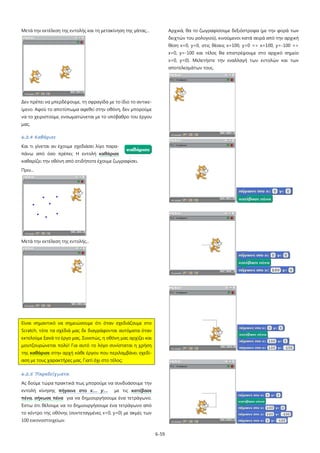 Μετά την εκτέλεση της εντολής και τη μετακίνηση της γάτας...

Αρχικά, θα το ζωγραφίσουμε δεξιόστροφα (με την φορά των
δειχτών του ρολογιού), κινούμενοι κατά σειρά από την αρχική
θέση x=0, y=0, στις θέσεις x=100, y=0 => x=100, y=-100 =>
x=0, y=-100 και τέλος θα επιστρέψουμε στο αρχικό σημείο
x=0, y=0). Μελετήστε την εναλλαγή των εντολών και των
αποτελεσμάτων τους.

Δεν πρέπει να μπερδέψουμε, τη σφραγίδα με το ίδιο το αντικείμενο. Αφού το αποτύπωμα αφεθεί στην οθόνη, δεν μπορούμε
να το χειριστούμε, ενσωματώνεται με το υπόβαθρο του έργου
μας.
6.2.4 Καθάρισε
Και τι γίνεται αν έχουμε σχεδιάσει λίγο παραπάνω από όσο πρέπει; Η εντολή καθάρισε
καθαρίζει την οθόνη από οτιδήποτε έχουμε ζωγραφίσει.
Πριν...

Μετά την εκτέλεση της εντολής...

Είναι σημαντικό να σημειώσουμε ότι όταν σχεδιάζουμε στο
Scratch, τότε τα σχέδιά μας δε διαγράφονται αυτόματα όταν
εκτελούμε ξανά το έργο μας. Συνεπώς, η οθόνη μας αρχίζει και
μουτζουρώνεται πολύ! Για αυτό το λόγο συνίσταται η χρήση
της καθάρισε στην αρχή κάθε έργου που περιλαμβάνει σχεδίαση με τους χαρακτήρες μας. Γιατί όχι στο τέλος;
6.2.5 Παραδείγματα
Ας δούμε τώρα πρακτικά πως μπορούμε να συνδυάσουμε την
εντολή κίνησης πήγαινε στο x:… y:…

με τις κατέβασε

πένα, σήκωσε πένα για να δημιουργήσουμε ένα τετράγωνο.
Έστω ότι θέλουμε να το δημιουργήσουμε ένα τετράγωνο από
το κέντρο της οθόνης (συντεταγμένες x=0, y=0) με ακμές των
100 εικονοστοιχείων.
6-59

 