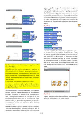 προς τα δεξιά. Στη συνέχεια θα τοποθετούσατε τον χάρακα
κάθετα (90 μοίρες γωνία) και θα χαράζατε μια κατακόρυφη
γραμμή μήκους 100mm προς τα κάτω. Μετά θα τοποθετούσατε τον χάρακα σε ορθή γωνία με την κατακόρυφη ακμή και
θα χαράζατε μια οριζόντια γραμμή μήκους 100 mm προς τα
αριστερά και τέλος θα επανερχόσασταν στο αρχικό σημείο με
μια ευθεία γραμμή προς τα πάνω. Σκεπτόμενοι αντίστοιχα, θα
μπορούσαμε να σχεδιάσουμε το τετράγωνο με το ακόλουθο
σενάριο:
[06_π01.sb]

Δοκιμάστε τώρα από μόνοι σας να δημιουργήσετε ένα ομοίωμα του αντικειμένου σας μέσα στο τετράγωνο. Ποια εντολή
της παλέτας Πένα θα χρησιμοποιήσετε; Χωράει το sprite σας
μέσα στο τετράγωνο; Αν όχι κάντε τις απαραίτητες αλλαγές
στο μέγεθος του τετραγώνου ώστε να χωρέσει. Αφού βρείτε
τις κατάλληλες διαστάσεις του τετραγώνου βάλτε το αντικείμενό σας να κινηθεί ομαλά από τη μια άκρη της οθόνης στην
Πριν δημιουργήσετε οποιοδήποτε σχήμα με τη χρήση εντολών

άλλη, αφήνοντας το αποτύπωμα του σε δύο διαδοχικά τετρά-

της παλέτας Πένα,

γωνα.

α) σχεδιάστε σε ένα χαρτί το σύστημα συντεταγμένων της
οθόνης του Scratch που είδαμε στο προηγούμενο κεφάλαιο,
β)) δημιουργήστε πάνω στο σύστημα συντεταγμένων το σχήμα που επιδιώκετε να σχεδιάσετε και προσδιορίστε τις συντεταγμένες των σημείων μεταξύ των οποίων πρέπει να κινηθούν
τα αντικείμενα
γ) μεταφράστε το σχέδιό σας σε αντίστοιχες εντολές.
Δεν πρέπει να ξεχνάμε ότι πρώτα πρέπει να λύνουμε λογικά
το πρόβλημά μας και στη συνέχεια να το υλοποιούμε στο
περιβάλλον του Scratch.
Όπως είπαμε και στα προηγούμενα κεφάλαια, στον προγραμματισμό υπάρχουν εναλλακτικοί τρόποι για να φτάσετε στο
ζητούμενο αποτέλεσμα. Τα σενάρια που θα δημιουργείτε, δη-

[06_π02.sb]

λαδή ο συνδυασμός εντολών που θα επιλέγετε, δεν θα είναι

Ένα από τα εναλλακτικά σενάρια που λύνουν το συγκεκριμένο

μοναδικά και θα εξαρτώνται από την κατανόηση των διαθέ-

πρόβλημα παρουσιάζεται στην επόμενη εικόνα:

σιμων εντολών, την προηγούμενη εμπειρία σας, και φυσικά τη
φαντασία σας. Ας δούμε έναν εναλλακτικό τρόπο σχεδίασης
του τετραγώνου.
Πώς θα ζωγραφίζατε το ίδιο τετράγωνο στο χαρτί; Το πιθανότερο είναι να ακουμπούσατε το μολύβι στην αρχική θέση και
να χαράζατε μια οριζόντια γραμμή μήκους 100mm ας πούμε
6-60

 
