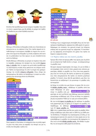 Επιπλέον θα προσθέσουμε ένα αντικείμενο παραβάν πίσω από
το οποίο ο χαρακτήρας μας θα αλλάζει τα ρούχα του! (ψάξτε
στο διαδίκτυο για curtain δηλαδή κουρτίνα)

[07_π05.sb]
Τονίζουμε πως ο συγχρονισμός επετεύχθη όπως και στα προηγούμενα παραδείγματα, αφαιρώντας κάθε φορά στο χρονοΘέλουμε ο Μπούκλας να δοκιμάζει στολές και ο Σορτσάκιας να

διάγραμμα του σεναρίου την χρονική στιγμή της επόμενης

αποκρίνεται αν του αρέσουν ή όχι. Έτσι, πρέπει αρχικά να το-

ατάκας από την χρονική στιγμή της τρέχουσας. Το αποτέλεσ-

ποθετήσουμε το αντικείμενο παραβάν σε σημείο που να επιτ-

μα της αφαίρεσης αντιστοιχούσε στο χρόνο που πρέπει να

ρέπει στον ήρωα που δοκιμάζει τις στολές να βγαίνει από αυτό

διαρκεί η τρέχουσα ατάκα.

και τα μπαλονάκια των δυο ηρώων να μην επικαλύπτονται

7.3 Πρώτο πλάνο και στο σωστό μέγεθος

κατά τον διάλογο.

Έχουμε ήδη ντύσει και έχουμε μάθει τους ήρωες μας να μιλούν

Επειδή θέλουμε ο Μπούκλας να μπορεί να πηγαίνει πίσω από

και να σκέφτονται! Ήρθε λοιπόν η στιγμή, να αυξομειώσουμε

το παραβάν, εισάγουμε στο σενάριό του την εντολή πήγαινε

το μέγεθός τους!

πίσω 1 επίπεδα. Από το σημείο και μετά απλά προσθέτουμε

Θα έχετε σίγουρα παρατηρήσει στα κόμικ, ότι για να δείξει ο

τις απαιτούμενες εντολές όπως φαίνονται στο επόμενο σενά-

σκιτσογράφος πόσο κοντά ή πόσο μακριά είναι κάποιος χα-

ριο. Πρέπει να σημειώσουμε ότι από τη στιγμή που χρησιμο-

ρακτήρας, αλλάζει το μέγεθός του. Έτσι, όταν ένας χαρακτή-

ποιούμε την εντολή επόμενη ενδυμασία, όπως είπαμε και

ρας είναι πιο κοντά μας, θα πρέπει να φαίνεται πιο μεγάλος,

προηγουμένως, θα πρέπει να προσέξουμε τη σειρά των ενδυ-

ενώ όταν απομακρύνεται θα πρέπει να αποκτά μικρότερο

μασιών στην αντίστοιχη λίστα του Μπούκλα.

μέγεθος. Το Scratch, όπως ήδη θα φαντάζεστε, μας δίνει την
δυνατότητα να αυξήσουμε ή να μειώσουμε το μέγεθος ενός
αντικειμένου!
Ας δούμε τις εντολές που μας λύνουν τα χέρια. Με την εντολή άλλαξε μέγεθος κατά..., αλλάζουμε το μέγεθος κατά ένα
ποσό! Μπορούμε να μειώσουμε το μέγεθος ενός χαρακτήρα, αν αντί για θετική τιμή, βάλουμε αρνητική. Δηλαδή,
μπορούσαμε να βάλουμε τιμή -10 και να δούμε τον χαρακτήρα μας να μικραίνει! Παίξτε με τις τιμές για να εξοικειωθείτε.
Με την εντολή όρισε το μέγεθος σε...%, ορίζουμε το μέγεθος
ενός χαρακτήρα μας, σε σχέση με το αρχικό του μέγεθος. Για
παράδειγμα,

αν

βάλουμε

τιμή 50 (όρισε μέγεθος σε
50%) τότε ο χαρακτήρας μας θα γίνει μισός σε μέγεθος. Μπορούμε να βάλουμε τιμές πάνω από το 100% (π.χ. με 200% γίνεται διπλάσιος). Η διαφορά της συγκεκριμένης εντολής με την
προηγούμενη έγκειται στο γεγονός ότι όσες φορές και αν την
επαναλάβουμε το μέγεθος του αντικειμένου θα παραμείνει το
ίδιο, ενώ η εντολή άλλαξε μέγεθος κατά… θα αλλάζει το μέγε-

Όσον αφορά το Σορτσάκια, τα πράγματα είναι πιο απλά, αφού

θος του αντικειμένου κάθε φορά που εκτελείται.

το μόνο που κάνει είναι να εκφράζει την άποψή του για τις
στολές που δοκιμάζει ο φίλος του:
7-73

 