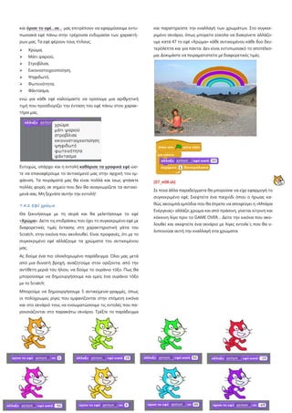 και όρισε το εφέ…σε… μας επιτρέπουν να εφαρμόσουμε εντυ-

και παρατηρείστε την εναλλαγή των χρωμάτων. Στο συγκεκ-

πωσιακά εφέ πάνω στην τρέχουσα ενδυμασία των χαρακτή-

ριμένο σενάριο, όπως μπορείτε εύκολα να διακρίνετε αλλάζο-

ρων μας. Τα εφέ φέρουν τους τίτλους:

υμε κατά 47 το εφέ «Χρώμα» κάθε αντικειμένου κάθε δυο δευ-



Χρώμα,

τερόλεπτα και για πάντα. Δεν είναι εντυπωσιακό το αποτέλεσ-



Μάτι ψαριού,

μα; Δοκιμάστε να πειραματιστείτε με διαφορετικές τιμές.



Στροβίλισε,



Εικονοστοιχειοποίηση,



Ψηφιδωτό,



Φωτεινότητα,



Φάντασμα,

ενώ για κάθε εφέ καλούμαστε να ορίσουμε μια αριθμητική
τιμή που προσδιορίζει την ένταση του εφέ πάνω στον χαρακτήρα μας.

Ευτυχώς, υπάρχει και η εντολή καθάρισε τα γραφικά εφέ ώστε να επαναφέρουμε το αντικείμενό μας στην αρχική του εμφάνιση. Τα πειράματά μας θα είναι πολλά και ίσως φτάσετε

[07_π08.sb]

πολλές φορές σε σημείο που δεν θα αναγνωρίζετε τα αντικεί-

Σε ποια άλλα παραδείγματα θα μπορούσε να είχε εφαρμογή το

μενά σας. Μη ξεχνάτε αυτήν την εντολή!

συγκεκριμένο εφέ; Σκεφτείτε ένα παιχνίδι όπου ο ήρωας καθώς ακουμπά εμπόδια που θα έπρεπε να αποφεύγει η «Μπάρα

7.4.2 Εφέ χρώμα

Ενέργειας» αλλάζει χρώμα και από πράσινη, γίνεται κίτρινη και

Θα ξεκινήσουμε με τη σειρά και θα μελετήσουμε το εφέ

κόκκινη λίγο πριν το GAME OVER… Δείτε την εικόνα που ακο-

«Χρώμα». Δείτε τις επιδράσεις που έχει το συγκεκριμένο εφέ με

λουθεί και σκεφτείτε ένα σενάριο με λίγες εντολε΄ς που θα υ-

διαφορετικές τιμές έντασης στη χαρακτηριστική γάτα του

λοποιούσε αυτή την εναλλαγή στα χρώματα.

Scratch, στην εικόνα που ακολουθεί. Είναι προφανές, ότι με το
συγκεκριμένο εφέ αλλάζουμε τα χρώματα του αντικειμένου
μας.
Ας δούμε ένα πιο ολοκληρωμένο παράδειγμα. Όλοι μας μετά
από μια δυνατή βροχή, αναζητούμε στον ορίζοντα, από την
αντίθετη μεριά του ήλιου, να δούμε το ουράνιο τόξο. Πως θα
μπορούσαμε να δημιουργήσουμε και εμείς ένα ουράνιο τόξο
με το Scratch;
Μπορούμε να δημιουργήσουμε 5 αντικείμενα-γραμμές, όπως
οι πολύχρωμες ρίγες που εμφανίζονται στην επόμενη εικόνα
και στο σενάριό τους να ενσωματώσουμε τις εντολές που παρουσιάζονται στο παρακάτω σενάριο. Τρέξτε το παράδειγμα

7-76

 