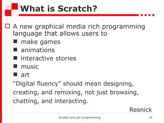 What is Scratch? A new graphical media rich programming language that allows users to  make games animations interactive stories music art “ Digital fluency” should mean designing, creating, and remixing, not just browsing, chatting, and interacting.   Resnick Scratch and pair programming 
